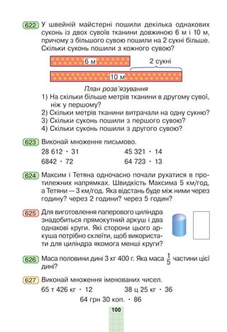 100
622 У швейній майстерні пошили декілька однакових
суконь із двох сувоїв тканини довжиною 6 м і 10 м,
причому з більшого сувою пошили на 2 сукні більше.
Скільки суконь пошили з кожного сувою?
2 сукні
6 м
10 м
План розв’язування
1) На скільки більше метрів тканини в другому сувої,
ніж у першому?
2) Скільки метрів тканини витрачали на одну сукню?
3) Скільки суконь пошили з першого сувою?
4) Скільки суконь пошили з другого сувою?
623 Виконай множення письмово.
28 612 • 31 45 321 • 14
6842 • 72 64 723 • 13
624 Максим і Тетяна одночасно почали рухатися в про-
тилежних напрямках. Швидкість Максима 5 км/год,
а Тетяни — 3 км/год. Яка відстань буде між ними через
годину? через 2 години? через 5 годин?
625 Для виготовлення паперового циліндра
знадобиться прямокутний аркуш і два
однакові круги. Які сторони цього ар-
куша потрібно склеїти, щоб використа-
ти для циліндра якомога менші круги?
626 Маса половини дині 3 кг 400 г. Яка маса 1
5
частини цієї
дині?
627 Виконай множення іменованих чисел.
65 т 426 кг • 12 38 ц 25 кг • 36
64 грн 30 коп. • 86
 