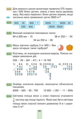 101
628 Для ремонту школи волонтери привезли 275 черво-
них і 625 білих цеглин, кожна з яких мала однакову
масу. Яка маса червоних і білих цеглин окремо, якщо
загальна маса привезеної цегли 3600 кг?
629 600 • 30 800 • 1
500 • 400
6000 : 1 6000 : 30
6000 : 6000
630 Виконай множення іменованих чисел.
64 м 920 мм • 15 38 кг 252 г • 24
34 км 252 м • 26
631 Маса третини гарбуза 3 кг 800 г. Яка
маса чотирьох таких гарбузів?
632 Розглянь, як знаходили значення виразу. Поясни по-
рядок виконання дій.
526 • 39 – (64 • 47) : 4 = 19 762
0 6 4
0 4 7
0 4 4 8
x
+
0 2 5 6
0 3 0 0 8
1)
2 0 5 1 4
5 2 6
0 3 9
4 7 3 4
x
+
1 5 7 8
2)
0 2 8 0 0 0
4
7 5 2
–
0 3 0 0 8
–
2 0
2 0
8
8
–
0
3) 0 2 0 5 1 4
0 0 0 7 5 2
0 1 9 7 6 2
–
4)
633 Знайди значення виразів, виконуючи обчислення
письмово.
6000 – 560 • 65 : 700 10 000 – ( 951 • 11 – 954)
634 Світлова площа вікон у класі повинна становити
1
5
частину від площі підлоги. Якою має бути світлова
площа вікон класної кімнати довжиною 9 м і шири-
ною 5 м?
 