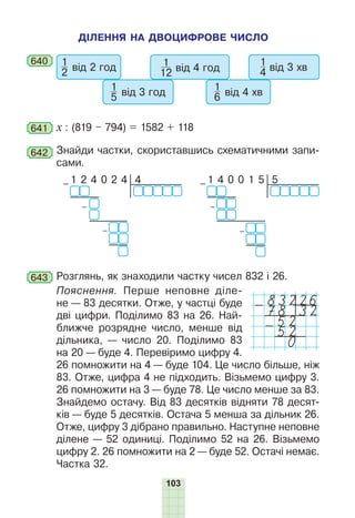 103
ДІЛЕННЯ НА ДВОЦИФРОВЕ ЧИСЛО
640 1
2 від 2 год
1
5 від 3 год
1
12 від 4 год
1
6 від 4 хв
1
4 від 3 хв
641 х : (819 – 794) = 1582 + 118
642 Знайди частки, скориставшись схематичними запи-
сами.
4
– 1 2 4 0 2 4
–
–
5
– 1 4 0 0 1 5
–
–
643 Розглянь, як знаходили частку чисел 832 і 26.
Пояснення. Перше неповне діле-
не — 83 десятки. Отже, у частці буде
дві цифри. Поділимо 83 на 26. Най-
ближче розрядне число, менше від
дільника, — число 20. Поділимо 83
на 20 — буде 4. Перевіримо цифру 4.
26 помножити на 4 — буде 104. Це число більше, ніж
83. Отже, цифра 4 не підходить. Візьмемо цифру 3.
26 помножити на 3 — буде 78. Це число менше за 83.
Знайдемо остачу. Від 83 десятків відняти 78 десят-
ків — буде 5 десятків. Остача 5 менша за дільник 26.
Отже, цифру 3 дібрано правильно. Наступне неповне
ділене — 52 одиниці. Поділимо 52 на 26. Візьмемо
цифру 2. 26 помножити на 2 — буде 52. Остачі немає.
Частка 32.
83226
-78 32
52
-52
0
 