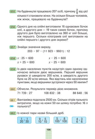 106
655 На будівництві працювало 207 осіб, причому 2
9
від цієї
кількості становили жінки. На скільки більше чоловіків,
ніж жінок, працювало на будівництві?
656 Одного дня на олійні виготовили 16 однакових бочок
олії, а другого дня — 19 таких самих бочок, причому
другого дня було виготовлено на 360 кг олії більше,
ніж першого. Скільки кілограмів олії виготовили на
олійні першого і другого дня окремо?
657 Знайди значення виразу.
203 • 97 – (11 923 – 9931) : 12
658 х : 25 = 600 х • 25 = 600
х + 25 = 600 х – 25 = 600
659 Із двох населених пунктів назустріч один одному од-
ночасно виїхали двоє вершників. Перший вершник
рухався зі швидкістю 200 м/хв, а швидкість другого
була на 20 м/хв менша. Яка відстань між населеними
пунктами, якщо вершники зустрілися через 50 хвилин?
660 Обчисли. Результати перевір дією множення.
71 739 : 27 108 832 : 38 88 648 : 56
661 Вантажівка подолала 2500 км. Скільки літрів пального
витратили, якщо на кожні 50 км шляху потрібно 16 л
пального?
662 Із кожної пари назви більший дріб.
1
20
і 1
30
9
10
і 5
10
5
100
і 8
100
4
6
і 3
6
 