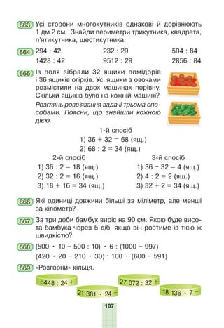 107
663 Усі сторони многокутників однакові й дорівнюють
1 дм 2 см. Знайди периметри трикутника, квадрата,
п’ятикутника, шестикутника.
664 294 : 42 232 : 29 504 : 84
1428 : 42 9512 : 29 2856 : 84
665 Із поля зібрали 32 ящики помідорів
і 36 ящиків огірків. Усі ящики з овочами
розмістили на двох машинах порівну.
Скільки ящиків було на кожній машині?
Розглянь розв’язання задачі трьома спо-
собами. Поясни, що знайшли кожною
дією.
1-й спосіб
1) 36 + 32 = 68 (ящ.)
2) 68 : 2 = 34 (ящ.)
2-й спосіб
1) 36 : 2 = 18 (ящ.)
2) 32 : 2 = 16 (ящ.)
3) 18 + 16 = 34 (ящ.)
3-й спосіб
1) 36 – 32 = 4 (ящ.)
2) 4 : 2 = 2 (ящ.)
3) 32 + 2 = 34 (ящ.)
666 Які одиниці довжини більші за міліметр, але менші
за кілометр?
667 За три доби бамбук виріс на 90 см. Якою буде висо-
та бамбука через 5 діб, якщо він ростиме із тією ж
швидкістю?
668 (500 • 10 – 500 : 10) • 6 : (1000 – 997)
(420 • 20 – 210 • 30) : 100 • (600 – 591)
669 «Розгорни» кільця.
8448 : 24 +
21 381 • 24 –
27 072 : 32 +
18 136 • 7 –
 