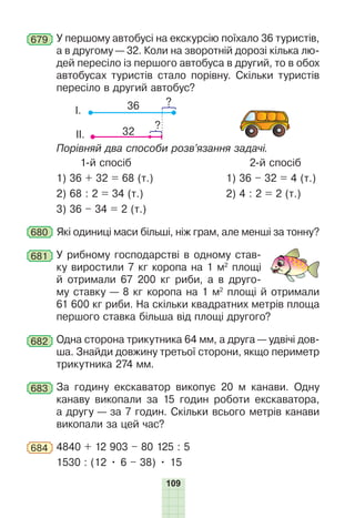 109
679 У першому автобусі на екскурсію поїхало 36 туристів,
а в другому — 32. Коли на зворотній дорозі кілька лю-
дей пересіло із першого автобуса в другий, то в обох
автобусах туристів стало порівну. Скільки туристів
пересіло в другий автобус?
36 ?
І.
?
32
ІІ.
Порівняй два способи розв’язання задачі.
1-й спосіб 2-й спосіб
1) 36 + 32 = 68 (т.) 1) 36 – 32 = 4 (т.)
2) 68 : 2 = 34 (т.) 2) 4 : 2 = 2 (т.)
3) 36 – 34 = 2 (т.)
680 Які одиниці маси більші, ніж грам, але менші за тонну?
681 У рибному господарстві в одному став-
ку виростили 7 кг коропа на 1 м2
площі
й отримали 67 200 кг риби, а в друго-
му ставку — 8 кг коропа на 1 м2
площі й отримали
61 600 кг риби. На скільки квадратних метрів площа
першого ставка більша від площі другого?
682 Одна сторона трикутника 64 мм, а друга — удвічі дов-
ша. Знайди довжину третьої сторони, якщо периметр
трикутника 274 мм.
683 За годину екскаватор викопує 20 м канави. Одну
канаву викопали за 15 годин роботи екскаватора,
а другу — за 7 годин. Скільки всього метрів канави
викопали за цей час?
684 4840 + 12 903 – 80 125 : 5
1530 : (12 • 6 – 38) • 15
 