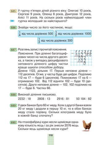 110
685 У гуртку п’ятеро дітей різного віку: Олегові 10 років,
Сергієві 9 років, Оленці 8 років, Дмитрові 12 років,
Алісі 11 років. На скільки років наймолодший член
гуртка молодший за найстаршого?
686 Знайди число за його частиною, якщо:
1
4 від числа дорівнює 500
1
3 від числа дорівнює 300
1
2 від числа дорівнює 1000
687 Розгляньзаписіпрочитайпояснення.
112217
-102 66
102
-102
0
Пояснення. При діленні багатоциф-
рових чисел на числа другого десят-
ка, а також у випадку двоцифрового
неповного діленого цифру частки
краще шукати способом добору.
Ділене 1122, дільник 17. Перше неповне ділене —
112 десятків. Отже, у частці буде дві цифри. Поділимо
112 на 17 — буде 6 (десятків). Помножимо 17 на 6 —
отримаємо 102. Від 112 відняти 102 — буде 10 (де-
сятків). Друге неповне ділене — 102. 102 поділимо на
17 — буде 6. Частка 66.
688 Виконай ділення письмово.
2232 : 18 2808 : 13 2916 : 81 50 184 : 82
689 У двох банках було 60 кг меду. Коли з другої банки взяли
20 кг меду і додали в першу 10 кг, то в обох банках
меду стало порівну. Скільки кілограмів меду було
в кожній банці спочатку?
690 На птахофабриці кури несли щомісяця одна-
кову кількість яєць і за рік знесли 2076 яєць.
Скільки яєць щомісяця несли кури?
 