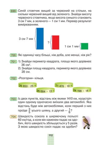 112
699 Синій стовпчик вищий за червоний на стільки, на
скільки червоний вищий від зеленого. Знайди висоту
червоного стовпчика, якщо висота синього становить
3 см 7 мм, а зеленого — 1 см 1 мм. Перевір результат
вимірюванням.
3 см 7 мм
?
1 см 1 мм
700 Які одиниці часу більші, ніж доба, але менші, ніж рік?
701 1) Знайди периметр квадрата, площа якого дорівнює
36 см2
.
2) Знайди площу квадрата, периметр якого дорівнює
28 см.
702 «Розгорни» кільця.
26 850 : 25 +
26 684 • 13 –
71 478 : 19 +
24 198 • 14 –
703 Із двох пунктів, відстань між якими 1410 км, назустріч
один одному одночасно виїхали два автомобілі. Яка
відстань буде між автомобілями, коли перший з них
проїде 3
5
усього шляху, а другий — 1
6
?
704 Швидкість сокола в ширяючому польоті
60 км/год, а коли він каменем падає на здо-
бич, його швидкість збільшується у 5 разів.
З якою швидкістю сокіл падає на здобич?
 