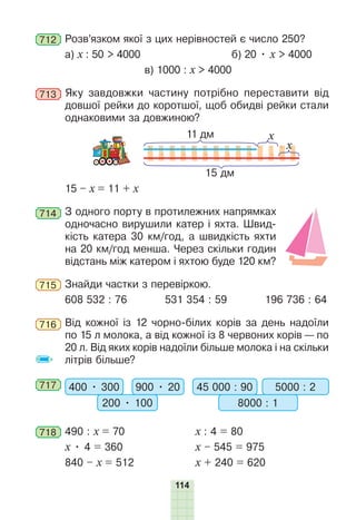 114
712 Розв’язком якої з цих нерівностей є число 250?
а) х : 50 > 4000 б) 20 • х > 4000
в) 1000 : х > 4000
713 Яку завдовжки частину потрібно переставити від
довшої рейки до коротшої, щоб обидві рейки стали
однаковими за довжиною?
11 дм
15 дм
x
x
15 – х = 11 + х
714 З одного порту в протилежних напрямках
одночасно вирушили катер і яхта. Швид-
кість катера 30 км/год, а швидкість яхти
на 20 км/год менша. Через скільки годин
відстань між катером і яхтою буде 120 км?
715 Знайди частки з перевіркою.
608 532 : 76 531 354 : 59 196 736 : 64
716 Від кожної із 12 чорно-білих корів за день надоїли
по 15 л молока, а від кожної із 8 червоних корів — по
20 л. Від яких корів надоїли більше молока і на скільки
літрів більше?
717 400 • 300 900 • 20
200 • 100
45 000 : 90 5000 : 2
8000 : 1
718 490 : х = 70 х : 4 = 80
х • 4 = 360 х – 545 = 975
840 – х = 512 х + 240 = 620
 