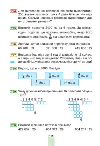 116
724 Для виготовлення світлової реклами використали
256 жовтих лампочок, що в 4 рази більше, ніж чер-
воних. Скільки червоних лампочок використали для
виготовлення реклами?
725 Вертоліт пролетів 2400 км за 6 годин. За скільки
годин подолає цю відстань автомобіль, якщо його
швидкість становить
3
10 від швидкості вертольота?
726 Знайди частки і виконай перевірку дією множення.
66 780 : 53 691 600 : 19 415 800 : 27
727 Вершник їхав під гору 5 год зі швидкістю 12 км/год,
а з гори — 3 год зі швидкістю 20 км/год. Коли він по-
долав більшу відстань: рухаючись під гору чи з гори?
728 Відомо, що а = 8000. Знайди:
3
4 від а
1
2 від а
5
8 від а
3
10 від а
4
5 від а
729 Чому ділення чисел припинили? Як записати резуль-
тати?
7 2
– 3 2 4 0 5
3 2 4 0 5
–
6 4
– 2 3 4 9 4
2346
–
–
730 Виконай ділення з остачею письмово.
427 657 : 26 654 321 : 29 864 257 : 29
 