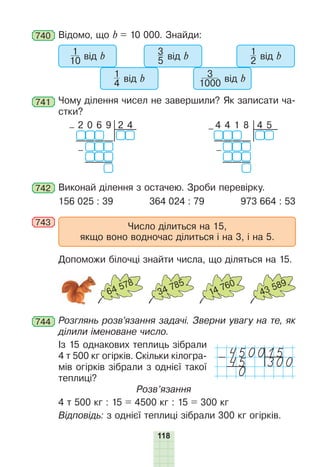 118
740 Відомо, що b = 10 000. Знайди:
1
10 від b
1
4 від b
3
5 від b
3
1000 від b
1
2 від b
741 Чому ділення чисел не завершили? Як записати ча-
стки?
2 4
– 2 0 6 9
–
4 5
– 4 4 1 8
–
742 Виконай ділення з остачею. Зроби перевірку.
156 025 : 39 364 024 : 79 973 664 : 53
743 Число ділиться на 15,
якщо воно водночас ділиться і на 3, і на 5.
Допоможи білочці знайти числа, що діляться на 15.
64 578
34 785
14 760
43 589
744 Розглянь розв’язання задачі. Зверни увагу на те, як
ділили іменоване число.
Із 15 однакових теплиць зібрали
4 т 500 кг огірків. Скільки кілогра-
мів огірків зібрали з однієї такої
теплиці?
Розв’язання
4 т 500 кг : 15 = 4500 кг : 15 = 300 кг
Відповідь: з однієї теплиці зібрали 300 кг огірків.
450015
-45 300
0
 