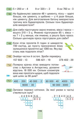 119
745 5 т 200 кг : 4 9 кг 320 г : 2 8 км 760 м : 3
746 На будівництво завезли 48 т цементу, піску — вдвічі
більше, ніж цементу, а щебеню — у 4 рази більше,
ніж цементу. Для виготовлення бетону використали
третину всіх будматеріалів. Скільки тонн будматері-
алів використали?
747 Для сівби підготували зерно ячменю, вівса і проса —
всього 210 т 3 ц. Ячменю підготували 85 т, вівса —
на 7 т 2 ц менше, ніж ячменю, а решта було просо.
Скільки центнерів проса підготували для сівби?
748 Коли літак пролетів 8 годин зі швидкістю
730 км/год, до пункту призначення йому
залишилося пролетіти ще 1380 км. Яку від-
стань мав подолати літак?
749 Знайди частки й остачі. Зроби перевірку.
157 602 : 13 596 421 : 19 378 402 : 29
750 Полярна крачка літає виводити потом-
ство з Арктики в Антарктику, долаючи
відстань 18 000 км. Скільки кілометрів
вона має пролітати щодня, щоб подолати
цей шлях за 90 днів?
751 400 • 200 40 000 • 2
9000 • 30
80 000 : 40 4000 : 10
90 000 : 3000
752 Заповни порожні клітинки. За якої умови в частці
з’являється нуль?
4 2
– 2 1 8 4 0
–
5 2 0
5 6
8 0 3
– 4 4 9 6 8
–
 