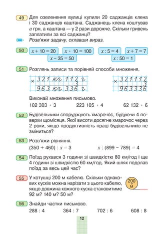 12
49 Для озеленення вулиці купили 20 саджанців клена
і 30 саджанців каштана. Саджанець клена коштував
а грн, а каштана — у 2 рази дорожче. Cкільки гривень
заплатили за всі саджанці?
Розв’яжи задачу, склавши вираз.
50 х + 10 = 20 х • 10 = 100
х – 35 = 50
х : 5 = 4 х + 7 = 7
х : 50 = 1
51 Розглянь записи та порівняй способи множення.
321 кeгc112 гc
3
963 кeгc336 гc
321112
3
963336
Виконай множення письмово.
102 303 • 3 223 105 • 4 62 132 • 6
52 Будівельники споруджують хмарочос, будуючи 4 по-
верхи щомісяця. Якої висоти досягне хмарочос через
2 роки, якщо продуктивність праці будівельників не
зміниться?
53 Розв’яжи рівняння.
(350 + 460) : х = 3 х : (899 – 789) = 4
54 Поїзд рухався 3 години зі швидкістю 80 км/год і ще
4 години зі швидкістю 60 км/год. Який шлях подолав
поїзд за весь цей час?
55 У котушці 200 м кабелю. Скільки однако-
вих кусків можна нарізати з цього кабелю,
якщо довжина кожного куска становитиме
92 м? 140 м? 50 м?
56 Знайди частки письмово.
288 : 4 364 : 7 702 : 6 608 : 8
200
м
 