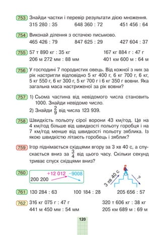 120
753 Знайди частки і перевір результати дією множення.
315 280 : 35 648 360 : 72 451 456 : 64
754 Виконай ділення з остачею письмово.
465 426 : 79 847 625 : 29 427 604 : 37
755 57 т 890 кг : 35 кг 167 кг 884 г : 47 г
206 м 272 мм : 88 мм 401 км 600 м : 64 м
756 У господині 7 породистих овець. Від кожної з них за
рік настригли відповідно 5 кг 400 г, 6 кг 700 г, 6 кг,
5 кг 550 г, 6 кг 300 г, 5 кг 700 г і 6 кг 350 г вовни. Яка
загальна маса настриженої за рік вовни?
757 1) Сьома частина від невідомого числа становить
1000. Знайди невідоме число.
2) Знайди
2
9 від числа 123 939.
758 Швидкість польоту сірої ворони 43 км/год. Це на
4 км/год більше від швидкості польоту горобця і на
7 км/год менше від швидкості польоту зяблика. Із
якою швидкістю літають горобець і зяблик?
759 Ігор піднімається східцями вгору за 3 хв 40 с, а спу-
скається вниз за
3
4 від цього часу. Скільки секунд
триває спуск східцями вниз?
760
200 200
+12 012 –9008
3
х
в
4
0
с
?
761 130 284 : 63 100 184 : 28 205 656 : 57
762 316 кг 075 г : 47 г 320 т 606 кг : 38 кг
441 м 450 мм : 54 мм 205 км 689 м : 69 м
 