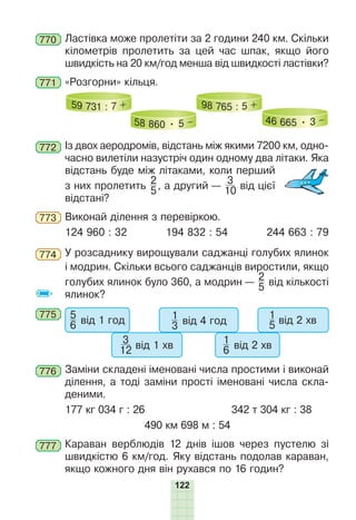 122
770 Ластівка може пролетіти за 2 години 240 км. Скільки
кілометрів пролетить за цей час шпак, якщо його
швидкість на 20 км/год менша від швидкості ластівки?
771 «Розгорни» кільця.
59 731 : 7 +
58 860 • 5 –
98 765 : 5 +
46 665 • 3 –
772 Із двох аеродромів, відстань між якими 7200 км, одно-
часно вилетіли назустріч один одному два літаки. Яка
відстань буде між літаками, коли перший
з них пролетить
2
5, а другий —
3
10 від цієї
відстані?
773 Виконай ділення з перевіркою.
124 960 : 32 194 832 : 54 244 663 : 79
774 У розсаднику вирощували саджанці голубих ялинок
і модрин. Скільки всього саджанців виростили, якщо
голубих ялинок було 360, а модрин —
2
5 від кількості
ялинок?
775 5
6 від 1 год
3
12 від 1 хв
1
3 від 4 год
1
6 від 2 хв
1
5 від 2 хв
776 Заміни складені іменовані числа простими і виконай
ділення, а тоді заміни прості іменовані числа скла-
деними.
177 кг 034 г : 26 342 т 304 кг : 38
490 км 698 м : 54
777 Караван верблюдів 12 днів ішов через пустелю зі
швидкістю 6 км/год. Яку відстань подолав караван,
якщо кожного дня він рухався по 16 годин?
 