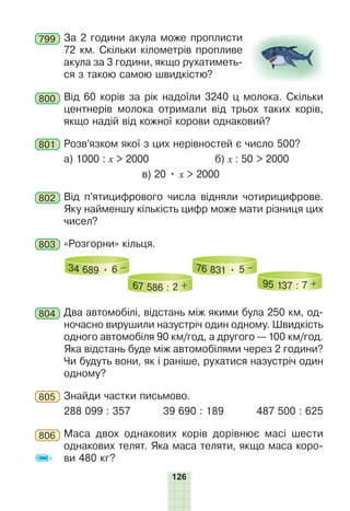 126
799 За 2 години акула може проплисти
72 км. Скільки кілометрів пропливе
акула за 3 години, якщо рухатиметь-
ся з такою самою швидкістю?
800 Від 60 корів за рік надоїли 3240 ц молока. Скільки
центнерів молока отримали від трьох таких корів,
якщо надій від кожної корови однаковий?
801 Розв’язком якої з цих нерівностей є число 500?
а) 1000 : х > 2000 б) х : 50 > 2000
в) 20 • х > 2000
802 Від п’ятицифрового числа відняли чотирицифрове.
Яку найменшу кількість цифр може мати різниця цих
чисел?
803 «Розгорни» кільця.
34 689 • 6 –
67 586 : 2 +
76 831 • 5 –
95 137 : 7 +
804 Два автомобілі, відстань між якими була 250 км, од-
ночасно вирушили назустріч один одному. Швидкість
одного автомобіля 90 км/год, а другого — 100 км/год.
Яка відстань буде між автомобілями через 2 години?
Чи будуть вони, як і раніше, рухатися назустріч один
одному?
805 Знайди частки письмово.
288 099 : 357 39 690 : 189 487 500 : 625
806 Маса двох однакових корів дорівнює масі шести
однакових телят. Яка маса теляти, якщо маса коро-
ви 480 кг?
 