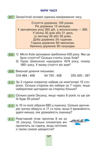 127
МІРИ ЧАСУ
807 Запам’ятай основні одиниці вимірювання часу.
Століття дорівнює 100 рокам.
Рік дорівнює 12 місяцям.
У звичайному році 365 діб, у високосному — 366.
У місяці 30 днів або 31 день
(у лютому 28 або 29 днів).
Доба дорівнює 24 годинам.
Година дорівнює 60 хвилинам.
Хвилина дорівнює 60 секундам.
808 1) Місто Київ засновано приблизно 430 року. Яке це
було століття? Скільки століть існує Київ?
2) Тарас Шевченко народився 1814 року, помер
1861 року. У якому столітті він жив?
809 Виконай ділення письмово.
316 464 : 456 54 720 : 456 255 420 : 387
810 За 3 години оператор набрав на комп’ютері 12 сто-
рінок. Скільки сторінок він набере за 7 годин, якщо
набиратиме щогодини на сторінку більше?
811 Скільки років Оксанці, якщо через 8 років та ще рік
їй буде 20 років?
812 Із 15 га поля зібрали 690 ц пшениці. Скільки центне-
рів гречки зберуть із 17 га поля, якщо її врожайність
удвічі менша, ніж урожайність пшениці?
813 Реактивний літак пролітає 8 км за
10 секунд. Скільки кілометрів він
пролетить за годину, якщо летітиме
з такою самою швидкістю?
 