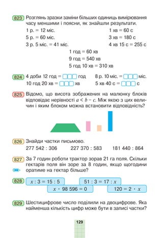129
823 Розглянь зразки заміни більших одиниць вимірювання
часу меншими і поясни, як знайшли результати.
1 р. = 12 міс. 1 хв = 60 с
5 р. = 60 міс. 3 хв = 180 с
3 р. 5 міс. = 41 міс. 4 хв 15 с = 255 с
1 год = 60 хв
9 год = 540 хв
5 год 10 хв = 310 хв
824 4 доби 12 год = год 8 р. 10 міс. = міс.
10 год 20 хв = хв 5 хв 40 с = с
825 Відомо, що висота зображених на малюнку блоків
відповідає нерівності a < b – c. Між якою з цих вели-
чин і яким блоком можна встановити відповідність?
826 Знайди частки письмово.
277 542 : 306 227 370 : 583 181 440 : 864
827 За 7 годин роботи трактор зорав 21 га поля. Скільки
гектарів поля він зоре за 8 годин, якщо щогодини
оратиме на гектар більше?
828 -
- х : 3 = 15 : 5 51 : 3 = 17 : х
х • 98 596 = 0 120 = 2 • х
829 Шестицифрове число поділили на двоцифрове. Яка
найменша кількість цифр може бути в записі частки?
 