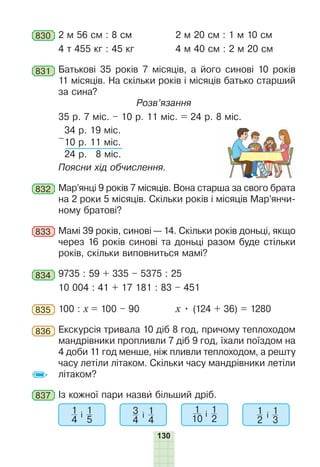 130
830 2 м 56 см : 8 см 2 м 20 см : 1 м 10 см
4 т 455 кг : 45 кг 4 м 40 см : 2 м 20 см
831 Батькові 35 років 7 місяців, а його синові 10 років
11 місяців. На скільки років і місяців батько старший
за сина?
Розв’язання
35 р. 7 міс. – 10 р. 11 міс. = 24 р. 8 міс.
–
34 р. 19 міс.
10 р. 11 міс.
24 р. 8 міс.
Поясни хід обчислення.
832 Мар’янці 9 років 7 місяців. Вона старша за свого брата
на 2 роки 5 місяців. Скільки років і місяців Мар’янчи-
ному братові?
833 Мамі 39 років, синові — 14. Скільки років доньці, якщо
через 16 років синові та доньці разом буде стільки
років, скільки виповниться мамі?
834 9735 : 59 + 335 – 5375 : 25
10 004 : 41 + 17 181 : 83 – 451
835 100 : х = 100 – 90 х • (124 + 36) = 1280
836 Екскурсія тривала 10 діб 8 год, причому теплоходом
мандрівники пропливли 7 діб 9 год, їхали поїздом на
4 доби 11 год менше, ніж пливли теплоходом, а решту
часу летіли літаком. Скільки часу мандрівники летіли
літаком?
837 Із кожної пари назви більший дріб.
1
4
і 1
5
3
4
і 1
4
1
10
і 1
2
1
2
і 1
3
 