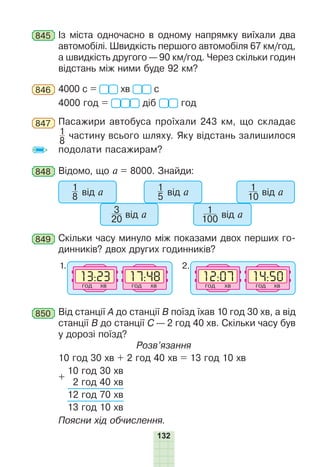 132
845 Із міста одночасно в одному напрямку виїхали два
автомобілі. Швидкість першого автомобіля 67 км/год,
а швидкість другого — 90 км/год. Через скільки годин
відстань між ними буде 92 км?
846 4000 с = хв с
4000 год = діб год
847 Пасажири автобуса проїхали 243 км, що складає
1
8
частину всього шляху. Яку відстань залишилося
подолати пасажирам?
848 Відомо, що а = 8000. Знайди:
1
8 від а
3
20 від а
1
5 від а
1
100 від а
1
10 від а
849 Скільки часу минуло між показами двох перших го-
динників? двох других годинників?
ãîä õâ ãîä õâ ãîä õâ ãîä õâ
1. 2.
850 Від станції А до станції В поїзд їхав 10 год 30 хв, а від
станції В до станції С — 2 год 40 хв. Скільки часу був
у дорозі поїзд?
Розв’язання
10 год 30 хв + 2 год 40 хв = 13 год 10 хв
+
10 год 30 хв
2 год 40 хв
12 год 70 хв
13 год 10 хв
Поясни хід обчислення.
 
