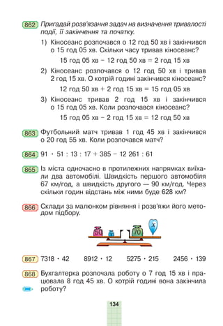 134
862 Пригадай розв’язання задач на визначення тривалості
події, її закінчення та початку.
1) Кіносеанс розпочався о 12 год 50 хв і закінчився
о 15 год 05 хв. Скільки часу тривав кіносеанс?
15 год 05 хв – 12 год 50 хв = 2 год 15 хв
2) Кіносеанс розпочався о 12 год 50 хв і тривав
2 год 15 хв. О котрій годині закінчився кіносеанс?
12 год 50 хв + 2 год 15 хв = 15 год 05 хв
3) Кіносеанс тривав 2 год 15 хв і закінчився
о 15 год 05 хв. Коли розпочався кіносеанс?
15 год 05 хв – 2 год 15 хв = 12 год 50 хв
863 Футбольний матч тривав 1 год 45 хв і закінчився
о 20 год 55 хв. Коли розпочався матч?
864 91 • 51 : 13 : 17 + 385 – 12 261 : 61
865 Із міста одночасно в протилежних напрямках виїха-
ли два автомобілі. Швидкість першого автомобіля
67 км/год, а швидкість другого — 90 км/год. Через
скільки годин відстань між ними буде 628 км?
866 Склади за малюнком рівняння і розв’яжи його мето-
дом підбору.
х
50 70
х
867 7318 • 42 8912 • 12 5275 • 215 2456 • 139
868 Бухгалтерка розпочала роботу о 7 год 15 хв і пра-
цювала 8 год 45 хв. О котрій годині вона закінчила
роботу?
 