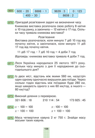 135
869 600 • 20 8888 • 1
400 • 30
9639 : 3 0 : 123
8608 : 2
870 Пригадай розв’язання задачі на визначення часу.
Книжкова виставка розпочала свою роботу 8 квітня
о 10 год ранку, а закінчила — 12 квітня о 17 год. Скіль-
ки часу тривала книжкова виставка?
Розв’язання
Виставка розпочалася, коли минуло 7 діб 10 год від
початку квітня, а закінчилася, коли минуло 11 діб
17 год від початку квітня.
11 діб 17 год – 7 діб 10 год = 4 доби 7 год
Відповідь: книжкова виставка тривала 4 доби 7 год.
871 Леся Українка народилася 25 лютого 1871 року.
Скільки часу минуло з дня її народження до сьо-
годнішнього дня?
872 Із двох міст, відстань між якими 560 км, назустріч
один одному одночасно вирушили два поїзди. Через
скільки годин відстань між поїздами буде 280 км,
якщо швидкість одного з них 60 км/год, а іншого —
80 км/год?
873 Виконай ділення з перевіркою.
321 606 : 18 210 114 : 54 173 925 : 45
874 х • 100 = 100 х : 100 = 100
х – 100 = 100 х + 100 = 100
875 Маса четвертини кавуна 2 кг 750 г. Знайди масу
восьми таких кавунів.
 