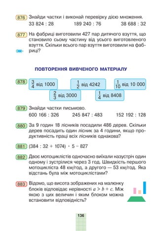 136
876 Знайди частки і виконай перевірку дією множення.
33 824 : 28 189 240 : 76 38 688 : 32
877 На фабриці виготовили 427 пар дитячого взуття, що
становило сьому частину від усього виготовленого
взуття. Скільки всього пар взуття виготовили на фаб-
риці?
ПОВТОРЕННЯ ВИВЧЕНОГО МАТЕРІАЛУ
878 3
4 від 1000
2
3 від 3000
1
2 від 4242
1
4 від 8408
1
10 від 10 000
879 Знайди частки письмово.
600 166 : 326 245 847 : 483 152 192 : 128
880 За 9 годин 18 лісників посадили 486 дерев. Скільки
дерев посадить один лісник за 4 години, якщо про-
дуктивність праці всіх лісників однакова?
881 (384 : 32 + 1074) • 5 – 827
882 Двоє мотоциклістів одночасно виїхали назустріч один
одному і зустрілися через 3 год. Швидкість першого
мотоцикліста 48 км/год, а другого — 53 км/год. Яка
відстань була між мотоциклістами?
883 Відомо, що висота зображених на малюнку
блоків відповідає нерівності a > b + c. Між
якою з цих величин і яким блоком можна
встановити відповідність?
 