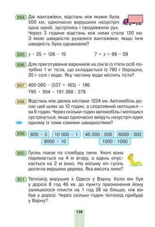 138
894 Дві вантажівки, відстань між якими була
300 км, одночасно вирушили назустріч
одна одній, зустрілись і продовжили рух.
Через 3 години відстань між ними стала 120 км.
З якою швидкістю рухалися вантажівки, якщо їхня
швидкість була однаковою?
895 у – 25 = 126 – 15 7 + х = 99 – 59
896 Для приготування вареників на сім’ю із п’яти осіб по-
трібно 1 кг тіста, що складається із 780 г борошна,
20 г солі і води. Яку частину води містить тісто?
897 400 000 – (537 + 163) • 196
795 • 504 – 191 268 : 378
898 Відстань між двома містами 1224 км. Автомобіль до-
лає цей шлях за 12 годин, а спортивний мотоцикл —
за 6 годин. Через скільки годин автомобіль і мотоцикл
зустрінуться, якщо одночасно виїдуть назустріч один
одному із тими самими швидкостями?
899 800 • 3 10 000 • 1
9000 • 10
40 000 : 200 6000 : 300
1000 : 1000
900 Гусінь повзе по стовбуру липи. Уночі вона
піднімається на 4 м вгору, а вдень опус-
кається на 2 м вниз. На восьму ніч гусінь
досягла вершини дерева. Яка висота липи?
901 Теплохід вирушив з Одеси у Варну. Коли він був
у дорозі 8 год 46 хв, до пункту призначення йому
залишилося плисти на 1 год 28 хв більше, ніж він
був у дорозі. Через скільки годин теплохід прибуде
у Варну?
 