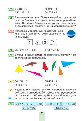 14
65 54 318 • 5 15 078 • 4
230 118 • 2 34 205 • 8
66 Відстань між містами 180 км. Автомобіль подолав цей
шлях за 2 години, а на зворотний шлях затратив 3 го-
дини. На скільки більше кілометрів за годину проїж-
джав автомобіль спочатку, ніж на зворотному шляху?
67 Поплавець у вигляді кулі гойдається на хви-
лях. Яку з цих фігур може окреслити на
ньому вода?
1 3 4
2
68 25 : x = 125 – 120 х : 8 = 4206
69 Випиши окремо номери гострокутних, прямокутних
та тупокутних трикутників.
1
2
3
4
5
6
7
70 34 168 • 9 38 438 • 7
13 487 • 4 98 341 • 7
71 Відстань між містами 240 км. Автомобіль подолав
цей шлях зі швидкістю 80 км/год, а назад повертав-
ся зі швидкістю 60 км/год. На скільки більше годин
затратив автомобіль на зворотний шлях?
72 х + 12 = 24 х • 6 = 36
х – 25 = 25
х : 10 = 100 х + 18 = 40
125 : х = 5
 