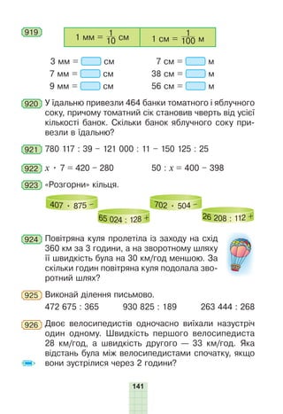 141
919
1 мм = 10
1
см 1 см = 100
1
м
3 мм = см 7 см = м
7 мм = см 38 см = м
9 мм = см 56 см = м
920 У їдальню привезли 464 банки томатного і яблучного
соку, причому томатний сік становив чверть від усієї
кількості банок. Скільки банок яблучного соку при-
везли в їдальню?
921 780 117 : 39 – 121 000 : 11 – 150 125 : 25
922 х • 7 = 420 – 280 50 : х = 400 – 398
923 «Розгорни» кільця.
407 • 875 –
65 024 : 128 +
702 • 504 –
26 208 : 112 +
924 Повітряна куля пролетіла із заходу на схід
360 км за 3 години, а на зворотному шляху
її швидкість була на 30 км/год меншою. За
скільки годин повітряна куля подолала зво-
ротний шлях?
925 Виконай ділення письмово.
472 675 : 365 930 825 : 189 263 444 : 268
926 Двоє велосипедистів одночасно виїхали назустріч
один одному. Швидкість першого велосипедиста
28 км/год, а швидкість другого — 33 км/год. Яка
відстань була між велосипедистами спочатку, якщо
вони зустрілися через 2 години?
 