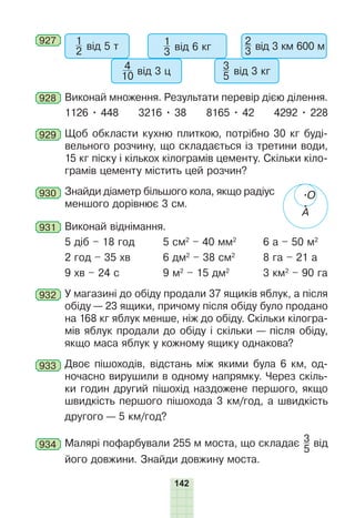 142
927 1
2 від 5 т
4
10 від 3 ц
1
3 від 6 кг
3
5 від 3 кг
2
3 від 3 км 600 м
928 Виконай множення. Результати перевір дією ділення.
1126 • 448 3216 • 38 8165 • 42 4292 • 228
929 Щоб обкласти кухню плиткою, потрібно 30 кг буді-
вельного розчину, що складається із третини води,
15 кг піску і кількох кілограмів цементу. Скільки кіло-
грамів цементу містить цей розчин?
930 Знайди діаметр більшого кола, якщо радіус
меншого дорівнює 3 см.
931 Виконай віднімання.
5 діб – 18 год 5 см2
– 40 мм2
6 а – 50 м2
2 год – 35 хв 6 дм2
– 38 см2
8 га – 21 а
9 хв – 24 с 9 м2
– 15 дм2
3 км2
– 90 га
932 У магазині до обіду продали 37 ящиків яблук, а після
обіду — 23 ящики, причому після обіду було продано
на 168 кг яблук менше, ніж до обіду. Скільки кілогра-
мів яблук продали до обіду і скільки — після обіду,
якщо маса яблук у кожному ящику однакова?
933 Двоє пішоходів, відстань між якими була 6 км, од-
ночасно вирушили в одному напрямку. Через скіль-
ки годин другий пішохід наздожене першого, якщо
швидкість першого пішохода 3 км/год, а швидкість
другого — 5 км/год?
934 Малярі пофарбували 255 м моста, що складає 3
5
від
його довжини. Знайди довжину моста.
О
А
 
