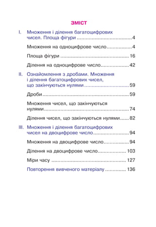 ЗМІСТ
І. Множення і ділення багатоцифрових
чисел. Площа фігури .....................................4
Множення на одноцифрове число.................4
Площа фігури ..............................................16
Ділення на одноцифрове число...................42
ІІ. Ознайомлення з дробами. Множення
і ділення багатоцифрових чисел,
що закінчуються нулями ..............................59
Дроби..........................................................59
Множення чисел, що закінчуються
нулями.........................................................74
Ділення чисел, що закінчуються нулями......82
ІІІ. Множення і ділення багатоцифрових
чисел на двоцифрове число........................94
Множення на двоцифрове число.................94
Ділення на двоцифрове число................... 103
Міри часу .................................................. 127
Повторення вивченого матеріалу .............. 136
 