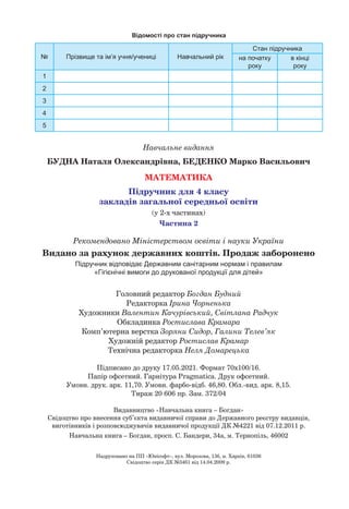 Навчальне видання
БУДНА Наталя Олександрівна, БЕДЕНКО Марко Васильович
МАТЕМАТИКА
Підручник для 4 класу
закладів загальної середньої освіти
(у 2-х частинах)
Частина 2
Головний редактор Богдан Будний
Редакторка Ірина Чорненька
Художники Валентин Качурівський, Світлана Радчук
Обкладинка Ростислава Крамара
Комп’ютерна верстка Зоряни Сидор, Галини Телев’як
Художній редактор Ростислав Крамар
Технічна редакторка Неля Домарецька
Підписано до друку 17.05.2021. Формат 70х100/16.
Папір офсетний. Гарнітура Pragmatica. Друк офсетний.
Умовн. друк. арк. 11,70. Умовн. фарбо-відб. 46,80. Обл.-вид. арк. 8,15.
Тираж 20 606 пр. Зам. 372/04
Видавництво «Навчальна книга – Богдан»
Свідоцтво про внесення суб’єкта видавничої справи до Державного реєстру видавців,
виготівників і розповсюджувачів видавничої продукції ДК №4221 від 07.12.2011 р.
Навчальна книга – Богдан, просп. С. Бандери, 34а, м. Тернопіль, 46002
Рекомендовано Міністерством освіти і науки України
Видано за рахунок державних коштів. Продаж заборонено
Підручник відповідає Державним санітарним нормам і правилам
«Гігієнічні вимоги до друкованої продукції для дітей»
Надруковано на ПП «Юнісофт», вул. Морозова, 13б, м. Харків, 61036
Свідоцтво серія ДК №3461 від 14.04.2009 р.
Відомості про стан підручника
№ Прізвище та ім’я учня/учениці Навчальний рік
Стан підручника
на початку
року
в кінці
року
1
2
3
4
5
 