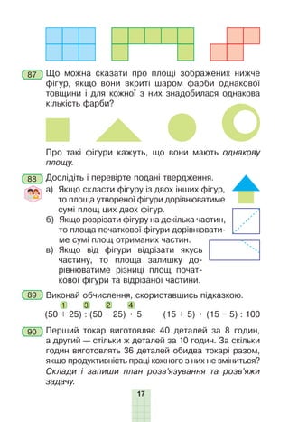 17
87 Що можна сказати про площі зображених нижче
фігур, якщо вони вкриті шаром фарби однакової
товщини і для кожної з них знадобилася однакова
кількість фарби?
Про такі фігури кажуть, що вони мають однакову
площу.
88 Дослідіть і перевірте подані твердження.
а) Якщо скласти фігуру із двох інших фігур,
то площа утвореної фігури дорівнюватиме
сумі площ цих двох фігур.
б) Якщо розрізати фігуру на декілька частин,
то площа початкової фігури дорівнювати-
ме сумі площ отриманих частин.
в) Якщо від фігури відрізати якусь
частину, то площа залишку до-
рівнюватиме різниці площ почат-
кової фігури та відрізаної частини.
89 Виконай обчислення, скориставшись підказкою.
1 3 2 4
(50 + 25) : (50 – 25) • 5 (15 + 5) • (15 – 5) : 100
90 Перший токар виготовляє 40 деталей за 8 годин,
а другий — стільки ж деталей за 10 годин. За скільки
годин виготовлять 36 деталей обидва токарі разом,
якщо продуктивність праці кожного з них не зміниться?
Склади і запиши план розв’язування та розв’яжи
задачу.
 