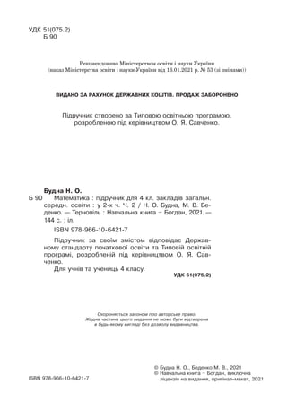 Охороняється законом про авторське право.
Жодна частина цього видання не може бути відтворена
в будь-якому вигляді без дозволу видавництва.
© Будна Н. О., Беденко М. В., 2021
© Навчальна книга – Богдан, виключна
ліцензія на видання, оригінал-макет, 2021
ISBN 978-966-10-6421-7
Будна Н. О.
Б 90 Математика : підручник для 4 кл. закладів загальн.
середн. освіти : у 2-х ч. Ч. 2 / Н. О. Будна, М. В. Бе-
денко. — Тернопіль : Навчальна книга – Богдан, 2021. —
144 с. : іл.
ISBN 978-966-10-6421-7
Підручник за своїм змістом відповідає Держав-
ному стандарту початкової освіти та Типовій освітній
програмі, розробленій під керівництвом О. Я. Сав-
ченко.
Для учнів та учениць 4 класу.
УДК 51(075.2)
УДК 51(075.2)
Б 90
Підручник створено за Типовою освітньою програмою,
розробленою під керівництвом О. Я. Савченко.
Рекомендовано Міністерством освіти і науки України
(наказ Міністерства освіти і науки України від 16.01.2021 р. № 53 (зі змінами))
ВИДАНО ЗА РАХУНОК ДЕРЖАВНИХ КОШТІВ. ПРОДАЖ ЗАБОРОНЕНО
 