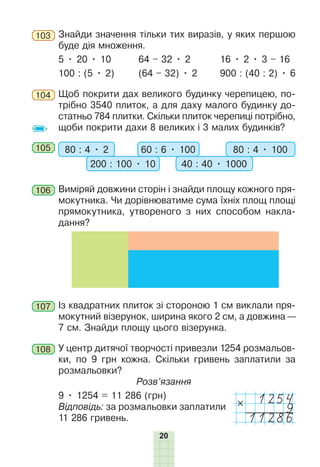 20
103 Знайди значення тільки тих виразів, у яких першою
буде дія множення.
5 • 20 • 10 64 – 32 • 2 16 • 2 • 3 – 16
100 : (5 • 2) (64 – 32) • 2 900 : (40 : 2) • 6
104 Щоб покрити дах великого будинку черепицею, по-
трібно 3540 плиток, а для даху малого будинку до-
статньо 784 плитки. Скільки плиток черепиці потрібно,
щоби покрити дахи 8 великих і 3 малих будинків?
105 80 : 4 • 2 60 : 6 • 100
200 : 100 • 10 40 : 40 • 1000
80 : 4 • 100
106 Виміряй довжини сторін і знайди площу кожного пря-
мокутника. Чи дорівнюватиме сума їхніх площ площі
прямокутника, утвореного з них способом накла-
дання?
107 Із квадратних плиток зі стороною 1 см виклали пря-
мокутний візерунок, ширина якого 2 см, а довжина —
7 см. Знайди площу цього візерунка.
108 У центр дитячої творчості привезли 1254 розмальов-
ки, по 9 грн кожна. Скільки гривень заплатили за
розмальовки?
Розв’язання
9 • 1254 = 11 286 (грн)
Відповідь: за розмальовки заплатили
11 286 гривень.
1254
9
11286
 