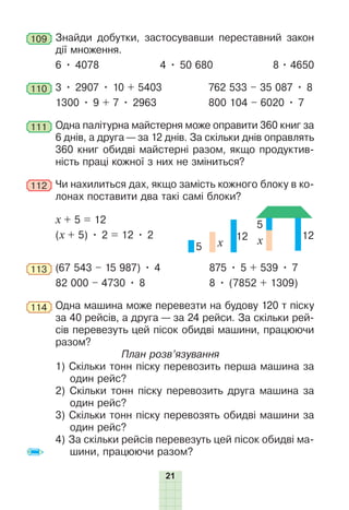 21
109 Знайди добутки, застосувавши переставний закон
дії множення.
6 • 4078 4 • 50 680 8 • 4650
110 3 • 2907 • 10 + 5403 762 533 – 35 087 • 8
1300 • 9 + 7 • 2963 800 104 – 6020 • 7
111 Одна палітурна майстерня може оправити 360 книг за
6 днів, а друга — за 12 днів. За скільки днів оправлять
360 книг обидві майстерні разом, якщо продуктив-
ність праці кожної з них не зміниться?
112 Чи нахилиться дах, якщо замість кожного блоку в ко-
лонах поставити два такі самі блоки?
х + 5 = 12 5
12
x
5 x
12
(х + 5) • 2 = 12 • 2
113 (67 543 – 15 987) • 4 875 • 5 + 539 • 7
82 000 – 4730 • 8 8 • (7852 + 1309)
114 Одна машина може перевезти на будову 120 т піску
за 40 рейсів, а друга — за 24 рейси. За скільки рей-
сів перевезуть цей пісок обидві машини, працюючи
разом?
План розв’язування
1) Скільки тонн піску перевозить перша машина за
один рейс?
2) Скільки тонн піску перевозить друга машина за
один рейс?
3) Скільки тонн піску перевозять обидві машини за
один рейс?
4) За скільки рейсів перевезуть цей пісок обидві ма-
шини, працюючи разом?
 