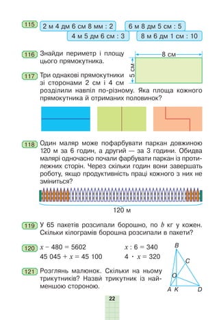 22
115 2 м 4 дм 6 см 8 мм : 2 6 м 8 дм 5 см : 5
4 м 5 дм 6 см : 3 8 м 6 дм 1 см : 10
116 Знайди периметр і площу
цього прямокутника.
117 Три однакові прямокутники
зі сторонами 2 см і 4 см
розділили навпіл по-різному. Яка площа кожного
прямокутника й отриманих половинок?
118 Один маляр може пофарбувати паркан довжиною
120 м за 6 годин, а другий — за 3 години. Обидва
малярі одночасно почали фарбувати паркан із проти-
лежних сторін. Через скільки годин вони завершать
роботу, якщо продуктивність праці кожного з них не
зміниться?
120 м
119 У 65 пакетів розсипали борошно, по b кг у кожен.
Скільки кілограмів борошна розсипали в пакети?
120 х – 480 = 5602 x : 6 = 340
45 045 + х = 45 100 4 • х = 320
121 Розглянь малюнок. Скільки на ньому
трикутників? Назви трикутник із най-
меншою стороною. А
O
B
C
D
K
5
см
8 см
 