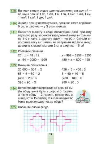 24
129 Випиши в один рядок одиниці довжини, а в другий —
одиниці площі: 1 м2
, 1 см, 1 а, 1 га, 1 см2
, 1 мм, 1 км,
1 мм2
, 1 км2
, 1 дм, 1 дм2
.
130 Знайди площу прямокутника, довжина якого дорівнює
9 см, а ширина — у 3 рази менша.
131 Паркетну підлогу в класі полакували двічі, причому
першого разу на кожен квадратний метр витрачали
по 110 г лаку, а другого разу — по 90 г. Скільки кі-
лограмів лаку витратили на лакування підлоги, якщо
довжина класної кімнати 9 м, а ширина — 5 м?
132 Розв’яжи рівняння.
20 : х = 48 : 12 х – 999 = 3256 – 3255
а : 64 = 2000 – 1999 480 + х = 600 – 120
133 Виконай обчислення.
20 000 – 504 • 2 456 • 3 – 456 : 3
65 • 4 – 60 • 2 5 • 40 + 40 • 5
(480 + 20) : 5 (780 – 180) : 6
390 – 90 • 3 280 + 20 : 5
134 Велосипедистка проїхала за день 84 км.
До обіду вона була в дорозі 3 години,
а після обіду — 2 години, рухаючись зі
швидкістю 15 км/год. З якою швидкістю
їхала велосипедистка до обіду?
135 Порівняй площі фігур.
 