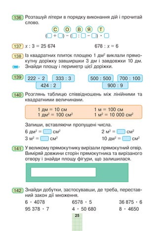 25
136 Розташуй літери в порядку виконання дій і прочитай
слово.
С О В Я Т
( + ) – ( : – ) •
137 х : 3 = 25 674 678 : х = 6
138 Із квадратних плиток площею 1 дм2
виклали прямо-
кутну доріжку завширшки 3 дм і завдовжки 10 дм.
Знайди площу і периметр цієї доріжки.
139 222 • 2 333 : 3
424 : 2
500 : 500 700 : 100
900 : 9
140 Розглянь таблицю співвідношень між лінійними та
квадратними величинами.
1 дм = 10 см 1 м = 100 см
1 дм2
= 100 см2
1 м2
= 10 000 см2
Запиши, вставляючи пропущені числа.
6 дм2
= см2
2 м2
= см2
3 м2
= см2
10 дм2
= см2
141 У великому прямокутнику вирізали прямокутний отвір.
Виміряй довжини сторін прямокутника та вирізаного
отвору і знайди площу фігури, що залишилася.
142 Знайди добутки, застосувавши, де треба, перестав-
ний закон дії множення.
6 • 4078 6578 • 5 36 875 • 6
95 378 • 7 4 • 50 680 8 • 4650
 