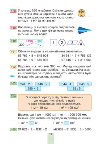 28
158 У котушці 550 м кабелю. Скільки однако-
вих кусків можна нарізати з цього кабе-
лю, якщо довжина кожного куска стано-
витиме 11 м? 78 м? 110 м?
159 Поплавець у вигляді конуса гойдається
на хвилях. Яку з цих фігур може окрес-
лити на ньому вода?
160
300
+490 – 205
2 4
1 3
161 Обчисли вирази із незвичайними значеннями.
56 762 • 8 + 545 904 34 981 • 7 + 755 133
64 785 • 9 + 416 935 97 845 • 7 + 315 085
162 Відстань між містами 360 км. Мопед подолав цей
шлях за 9 годин, а автомобіль — за 3 години. На скіль-
ки кілометрів за годину швидкість автомобіля була
більша, ніж швидкість мопеда?
163 244 : 2 446 : 2
550 • 2
844 : 4 645 : 5
125 : 5
164
У процесі переходу від лінійних величин
до квадратних кількість нулів
у їхніх співвідношеннях подвоюється.
1 м = 10 дм 1 м2
= 100 дм2
Відомо, що 1 км = 1000 м і 1 км = 1 000 000 мм.
Скільки нулів містять числа у поданих співвідношеннях?
1 км2
= м2
1 км2
= мм2
165 24 682 • 2 – 1212 • 2 (42 638 – 31 527) • 6 – 6000
550
м
 