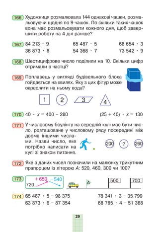 29
166 Художниця розмалювала 144 однакові чашки, розма-
льовуючи щодня по 9 чашок. По скільки таких чашок
вона має розмальовувати кожного дня, щоб завер-
шити роботу на 4 дні раніше?
167 84 213 • 9 65 487 • 5 68 654 • 3
36 873 • 8 54 368 • 7 73 542 • 9
168 Шестицифрове число поділили на 10. Скільки цифр
отримали в частці?
169 Поплавець у вигляді будівельного блока
гойдається на хвилях. Яку з цих фігур може
окреслити на ньому вода?
2 4
1 3
170 40 • х = 400 – 280 (25 + 40) • х = 130
171 У числовому боулінгу на середній кулі має бути чис-
ло, розташоване у числовому ряду посередині між
двома іншими числа-
ми. Назви число, яке
потрібно написати на
кулі зі знаком питання.
172 Яке з даних чисел позначили на малюнку трикутним
прапорцем із літерою А: 520, 460, 300 чи 100?
173 500 700
A
720
+ 650 – 540
174 65 487 • 5 – 98 375 78 341 • 3 – 35 799
63 873 • 6 – 87 354 68 765 • 4 – 51 368
200 260
?
 