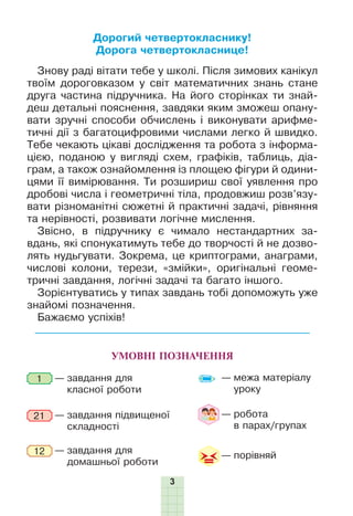 3
УМОВНІ ПОЗНАЧЕННЯ
— завдання для
класної роботи
— завдання підвищеної
складності
— завдання для
домашньої роботи
1
12
21 — робота
в парах/групах
— межа матеріалу
уроку
— порівняй
Дорогий четвертокласнику!
Дорога четвертокласнице!
Знову раді вітати тебе у школі. Після зимових канікул
твоїм дороговказом у світ математичних знань стане
друга частина підручника. На його сторінках ти знай-
деш детальні пояснення, завдяки яким зможеш опану-
вати зручні способи обчислень і виконувати арифме-
тичні дії з багатоцифровими числами легко й швидко.
Тебе чекають цікаві дослідження та робота з інформа-
цією, поданою у вигляді схем, графіків, таблиць, діа-
грам, а також ознайомлення із площею фігури й одини-
цями її вимірювання. Ти розшириш свої уявлення про
дробові числа і геометричні тіла, продовжиш розв’язу-
вати різноманітні сюжетні й практичні задачі, рівняння
та нерівності, розвивати логічне мислення.
Звісно, в підручнику є чимало нестандартних за-
вдань, які спонукатимуть тебе до творчості й не дозво-
лять нудьгувати. Зокрема, це криптограми, анаграми,
числові колони, терези, «змійки», оригінальні геоме-
тричні завдання, логічні задачі та багато іншого.
Зорієнтуватись у типах завдань тобі допоможуть уже
знайомі позначення.
Бажаємо успіхів!
 