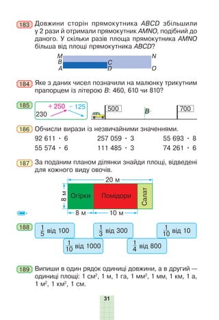 31
183 Довжини сторін прямокутника АВСD збільшили
у 2 рази й отримали прямокутник AMNO, подібний до
даного. У скільки разів площа прямокутника AMNO
більша від площі прямокутника ABCD?
M
О
B
N
A
C
D
184 Яке з даних чисел позначили на малюнку трикутним
прапорцем із літерою В: 460, 610 чи 810?
185
500 700
B
230
+ 250 – 125
186 Обчисли вирази із незвичайними значеннями.
92 611 • 6 257 059 • 3 55 693 • 8
55 574 • 6 111 485 • 3 74 261 • 6
187 За поданим планом ділянки знайди площі, відведені
для кожного виду овочів.
8
м
20 м
8 м
Огірки
10 м
Помідори
Салат
188 1
5 від 100
1
10 від 1000
1
3 від 300
1
4 від 800
1
10 від 10
189 Випиши в один рядок одиниці довжини, а в другий —
одиниці площі: 1 см2
, 1 м, 1 га, 1 мм2
, 1 мм, 1 км, 1 а,
1 м2
, 1 км2
, 1 см.
 