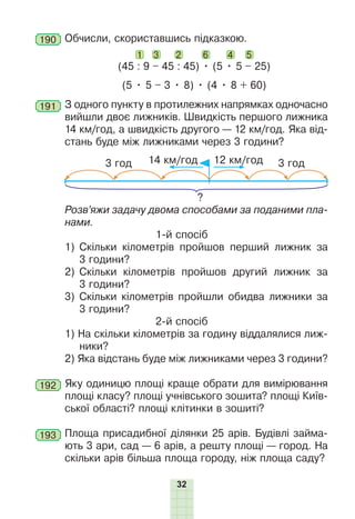32
190 Обчисли, скориставшись підказкою.
1 3 2 6
(45 : 9 – 45 : 45) • (5 • 5 – 25)
4 5
(5 • 5 – 3 • 8) • (4 • 8 + 60)
191 З одного пункту в протилежних напрямках одночасно
вийшли двоє лижників. Швидкість першого лижника
14 км/год, а швидкість другого — 12 км/год. Яка від-
стань буде між лижниками через 3 години?
3 год
3 год 12 км/год
14 км/год
?
Розв’яжи задачу двома способами за поданими пла-
нами.
1-й спосіб
1) Скільки кілометрів пройшов перший лижник за
3 години?
2) Скільки кілометрів пройшов другий лижник за
3 години?
3) Скільки кілометрів пройшли обидва лижники за
3 години?
2-й спосіб
1) На скільки кілометрів за годину віддалялися лиж-
ники?
2) Яка відстань буде між лижниками через 3 години?
192 Яку одиницю площі краще обрати для вимірювання
площі класу? площі учнівського зошита? площі Київ-
ської області? площі клітинки в зошиті?
193 Площа присадибної ділянки 25 арів. Будівлі займа-
ють 3 ари, сад — 6 арів, а решту площі — город. На
скільки арів більша площа городу, ніж площа саду?
 