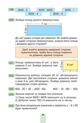 34
199 8000 : 2 8000 : 8000
8000 : 4 8000 : 8
8000 : 1
200 Знайди площу даного прямокутника.
2
см
7 см
До цієї задачі склади дві обернені. Як знайти довжи-
ну однієї сторони прямокутника, знаючи його площу
і довжину другої сторони?
Щоб знайти довжину невідомої сторони
прямокутника, треба його площу поділити
на довжину відомої сторони.
201 Площа прямокутника 6 см2
, а його
ширина 2 см. Знайди довжину пря-
мокутника.
202 Прямокутну ділянку площею 24 м2
обгороджують
парканом. Дві протилежні сторони, довжина кожної
з яких 4 м, уже обгородили. Знайди довжину необ-
городжених сторін ділянки.
203 600 : 30 + 20 • (600 : 60) 900 • 10 : (90 • 100)
204 Запиши вирази та знайди їхні значення.
1) Суму чисел 9325 і 4876 зменшити на їх різницю.
2) Добуток чисел 783 і 9 зменшити на їх частку.
205 При яких натуральних значеннях а нерівність а • 8 < 90
буде правильною?
2
см
?
6 см2
 
