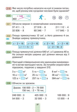 37
219 Яке число потрібно написати на кулі зі знаком питан-
ня, щоб різниці між сусідніми числами були однакові?
220
460
+ 140 – 125
15 ?
35
221 Обчисли вирази із незвичайними значеннями.
37 411 • 3 27 918 • 8 211 112 • 4
32 836 • 8 60 346 • 7 117 845 • 3
222 Площа прямокутника 12 см2
, а його довжина 4 см.
Знайди ширину прямокутника.
223 х • 2 = 16 х + 2 = 16
х + 1 = 5 – 1
х : 2 = 16 х – 2 = 16
х • 2 = 16 : 2
224 Площа прямокутної ділянки 640 м2
, а її довжина 40 м.
На скільки метрів ширина цієї ділянки менша від її
довжини?
225 Пригадай співвідношення між одиницями вимірюван-
ня та встав пропущені числа. За потреби скористайся
підказкою, поданою у завданні 212.
3 а = м2
5 га = а 8 км2
= га
16 а = м2
25 га = а 36 км2
= га
123 а = м2
257 га = а 584 км2
= га
226 Обчисли за зразком.
Зразок. 156 000 : 2 = 78 000
156 тис. : 2 = 78 тис.
249 000 : 3 425 000 : 5 189 000 : 9
54 000 • 2 32 000 • 3 12 000 • 4
 