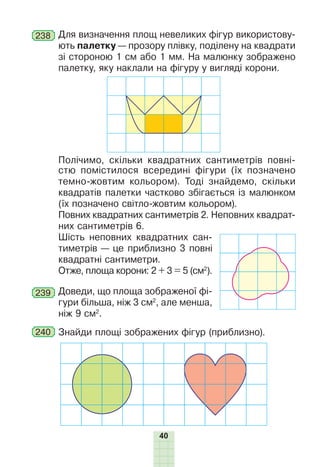 40
238 Для визначення площ невеликих фігур використову-
ють палетку — прозору плівку, поділену на квадрати
зі стороною 1 см або 1 мм. На малюнку зображено
палетку, яку наклали на фігуру у вигляді корони.
Полічимо, скільки квадратних сантиметрів повні-
стю помістилося всередині фігури (їх позначено
темно-жовтим кольором). Тоді знайдемо, скільки
квадратів палетки частково збігається із малюнком
(їх позначено світло-жовтим кольором).
Повних квадратних сантиметрів 2. Неповних квадрат-
них сантиметрів 6.
Шість неповних квадратних сан-
тиметрів — це приблизно 3 повні
квадратні сантиметри.
Отже, площа корони: 2 + 3 = 5 (см2
).
239 Доведи, що площа зображеної фі-
гури більша, ніж 3 см2
, але менша,
ніж 9 см2
.
240 Знайди площі зображених фігур (приблизно).
 