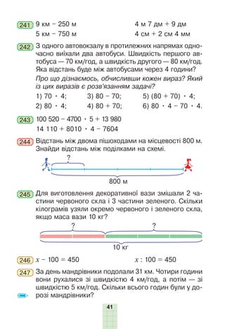41
241 9 км – 250 м 4 м 7 дм + 9 дм
5 км – 750 м 4 см + 2 см 4 мм
242 З одного автовокзалу в протилежних напрямах одно-
часно виїхали два автобуси. Швидкість першого ав-
тобуса — 70 км/год, а швидкість другого — 80 км/год.
Яка відстань буде між автобусами через 4 години?
Про що дізнаємось, обчисливши кожен вираз? Який
із цих виразів є розв’язанням задачі?
1) 70 • 4; 3) 80 – 70; 5) (80 + 70) • 4;
2) 80 • 4; 4) 80 + 70; 6) 80 • 4 – 70 • 4.
243 100 520 – 4700 • 5 + 13 980
14 110 + 8010 • 4 – 7604
244 Відстань між двома пішоходами на місцевості 800 м.
Знайди відстань між поділками на схемі.
800 м
?
245 Для виготовлення декоративної вази змішали 2 ча-
стини червоного скла і 3 частини зеленого. Скільки
кілограмів узяли окремо червоного і зеленого скла,
якщо маса вази 10 кг?
? ?
10 кг
246 х – 100 = 450 х : 100 = 450
247 За день мандрівники подолали 31 км. Чотири години
вони рухалися зі швидкістю 4 км/год, а потім — зі
швидкістю 5 км/год. Скільки всього годин були у до-
розі мандрівники?
 
