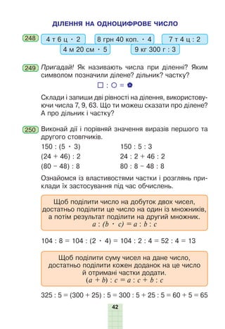42
ДІЛЕННЯ НА ОДНОЦИФРОВЕ ЧИСЛО
248 4 т 6 ц • 2 8 грн 40 коп. • 4
4 м 20 см • 5 9 кг 300 г : 3
7 т 4 ц : 2
249 Пригадай! Як називають числа при діленні? Яким
символом позначили ділене? дільник? частку?
Склади і запиши дві рівності на ділення, використову-
ючи числа 7, 9, 63. Що ти можеш сказати про ділене?
А про дільник і частку?
250 Виконай дії і порівняй значення виразів першого та
другого стовпчиків.
150 : (5 • 3) 150 : 5 : 3
(24 + 46) : 2 24 : 2 + 46 : 2
(80 – 48) : 8 80 : 8 – 48 : 8
Ознайомся із властивостями частки і розглянь при-
клади їх застосування під час обчислень.
Щоб поділити число на добуток двох чисел,
достатньо поділити це число на один із множників,
а потім результат поділити на другий множник.
а : (b • c) = a : b : c
104 : 8 = 104 : (2 • 4) = 104 : 2 : 4 = 52 : 4 = 13
Щоб поділити суму чисел на дане число,
достатньо поділити кожен доданок на це число
й отримані частки додати.
(а + b) : c = a : c + b : c
325 : 5 = (300 + 25) : 5 = 300 : 5 + 25 : 5 = 60 + 5 = 65
 