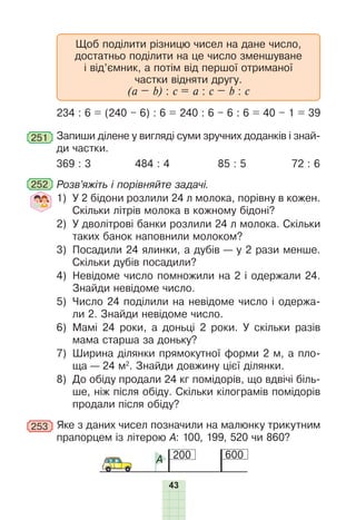 43
Щоб поділити різницю чисел на дане число,
достатньо поділити на це число зменшуване
і від’ємник, а потім від першої отриманої
частки відняти другу.
(а – b) : c = a : c – b : c
234 : 6 = (240 – 6) : 6 = 240 : 6 – 6 : 6 = 40 – 1 = 39
251 Запиши ділене у вигляді суми зручних доданків і знай-
ди частки.
369 : 3 484 : 4 85 : 5 72 : 6
252 Розв’яжіть і порівняйте задачі.
1) У 2 бідони розлили 24 л молока, порівну в кожен.
Скільки літрів молока в кожному бідоні?
2) У дволітрові банки розлили 24 л молока. Скільки
таких банок наповнили молоком?
3) Посадили 24 ялинки, а дубів — у 2 рази менше.
Скільки дубів посадили?
4) Невідоме число помножили на 2 і одержали 24.
Знайди невідоме число.
5) Число 24 поділили на невідоме число і одержа-
ли 2. Знайди невідоме число.
6) Мамі 24 роки, а доньці 2 роки. У скільки разів
мама старша за доньку?
7) Ширина ділянки прямокутної форми 2 м, а пло-
ща — 24 м2
. Знайди довжину цієї ділянки.
8) До обіду продали 24 кг помідорів, що вдвічі біль-
ше, ніж після обіду. Скільки кілограмів помідорів
продали після обіду?
253 Яке з даних чисел позначили на малюнку трикутним
прапорцем із літерою А: 100, 199, 520 чи 860?
200 600
A
 