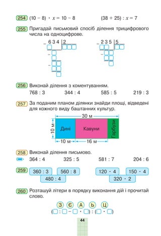 44
254 (10 – 8) • х = 10 – 8 (38 + 25) : х = 7
255 Пригадай письмовий спосіб ділення трицифрового
числа на одноцифрове.
2 3 5 5
–
–
6 3 4 2
–
–
–
256 Виконай ділення з коментуванням.
768 : 3 344 : 4 585 : 5 219 : 3
257 За поданим планом ділянки знайди площі, відведені
для кожного виду баштанних культур.
10
м
30 м
16 м
10 м
Кавуни
Дині
Гарбузи
258 Виконай ділення письмово.
364 : 4 325 : 5 581 : 7 204 : 6
259 360 : 3 560 : 8
480 : 4
120 • 4 150 • 4
320 • 2
260 Розташуй літери в порядку виконання дій і прочитай
слово.
( : – • ) : ( • )
З Є А Ь Ц
 