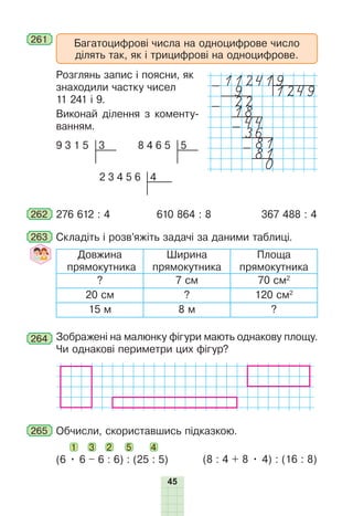 45
Багатоцифрові числа на одноцифрове число
ділять так, як і трицифрові на одноцифрове.
261
Розглянь запис і поясни, як
знаходили частку чисел
11 241 і 9.
Виконай ділення з коменту-
ванням.
3
9 3 1 5 5
8 4 6 5
4
2 3 4 5 6
262 276 612 : 4 610 864 : 8 367 488 : 4
263 Складіть і розв’яжіть задачі за даними таблиці.
Довжина
прямокутника
Ширина
прямокутника
Площа
прямокутника
? 7 см 70 см2
20 см ? 120 см2
15 м 8 м ?
264 Зображені на малюнку фігури мають однакову площу.
Чи однакові периметри цих фігур?
265 Обчисли, скориставшись підказкою.
1 3 2 5 4
(6 • 6 – 6 : 6) : (25 : 5) (8 : 4 + 8 • 4) : (16 : 8)
112419
- 9 1249
22
- 18
44
-36
81
-81
0
 