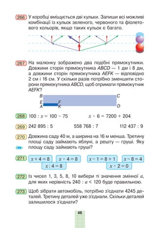 46
266 У коробці вміщується дві кульки. Запиши всі можливі
комбінації із кульок зеленого, червоного та фіолето-
вого кольорів, якщо таких кульок є багато.
267 На малюнку зображено два подібні прямокутники.
Довжини сторін прямокутника ABCD — 1 дм і 8 дм,
а довжини сторін прямокутника AEFK — відповідно
2 см і 16 см. У скільки разів потрібно зменшити сто-
рони прямокутника ABCD, щоб отримати прямокутник
AEFK?
B
D
E
C
A
F
K
268 100 : х = 100 – 75 х • 6 = 7200 + 204
269 242 895 : 5 558 768 : 7 112 437 : 9
270 Довжина саду 40 м, а ширина на 16 м менша. Третину
площі саду займають яблуні, а решту — груші. Яку
площу саду займають груші?
271 х + 4 = 8 х • 4 = 8
х : 4 = 8
х – 1 = 8 + 1 х – 8 = 4
х • 2 = 0
272 Із чисел 1, 3, 5, 8, 10 вибери ті значення змінної а,
для яких нерівність 240 : а < 120 буде правильною.
273 Щоб зібрати автомобіль, потрібно з’єднати 4245 де-
талей. Третину деталей уже з’єднали. Скільки деталей
залишилося з’єднати?
 